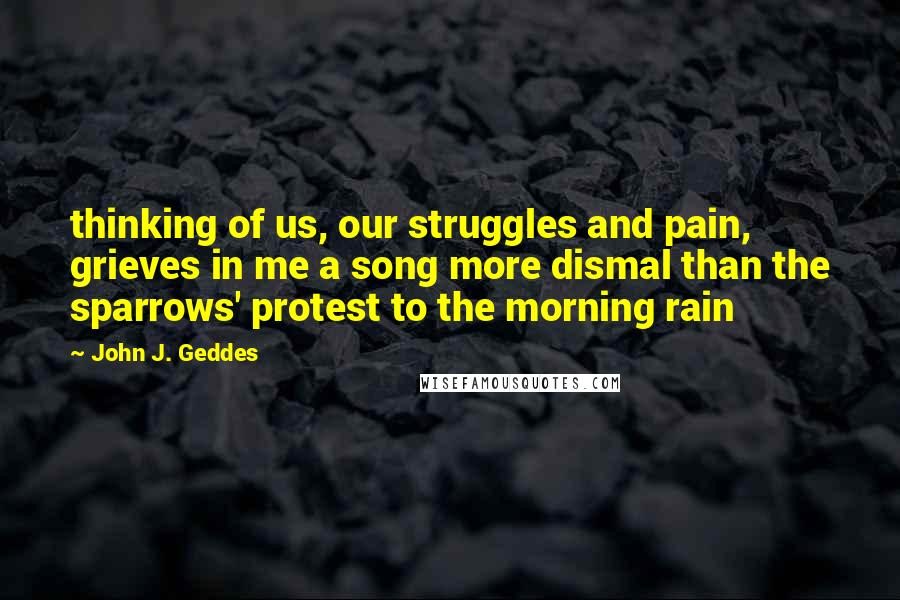 John J. Geddes Quotes: thinking of us, our struggles and pain, grieves in me a song more dismal than the sparrows' protest to the morning rain