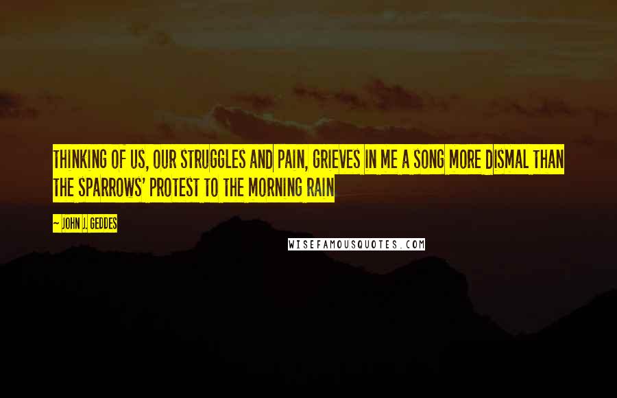 John J. Geddes Quotes: thinking of us, our struggles and pain, grieves in me a song more dismal than the sparrows' protest to the morning rain