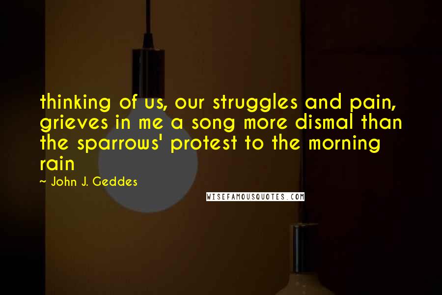 John J. Geddes Quotes: thinking of us, our struggles and pain, grieves in me a song more dismal than the sparrows' protest to the morning rain