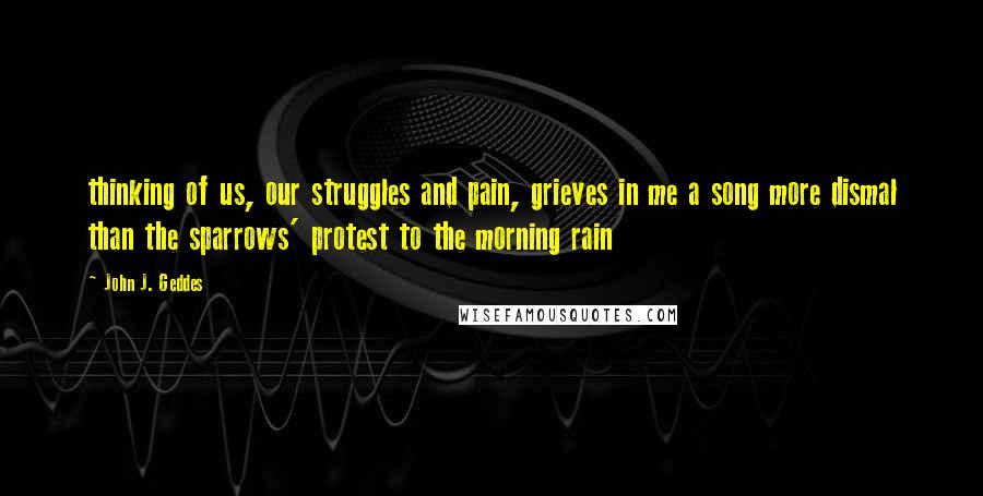 John J. Geddes Quotes: thinking of us, our struggles and pain, grieves in me a song more dismal than the sparrows' protest to the morning rain