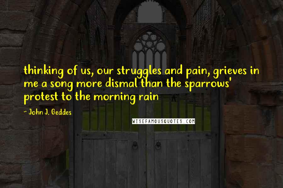 John J. Geddes Quotes: thinking of us, our struggles and pain, grieves in me a song more dismal than the sparrows' protest to the morning rain