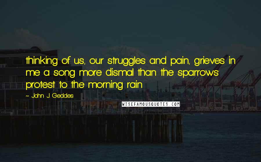 John J. Geddes Quotes: thinking of us, our struggles and pain, grieves in me a song more dismal than the sparrows' protest to the morning rain
