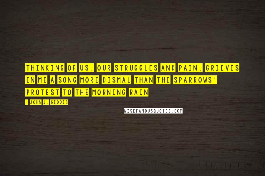 John J. Geddes Quotes: thinking of us, our struggles and pain, grieves in me a song more dismal than the sparrows' protest to the morning rain