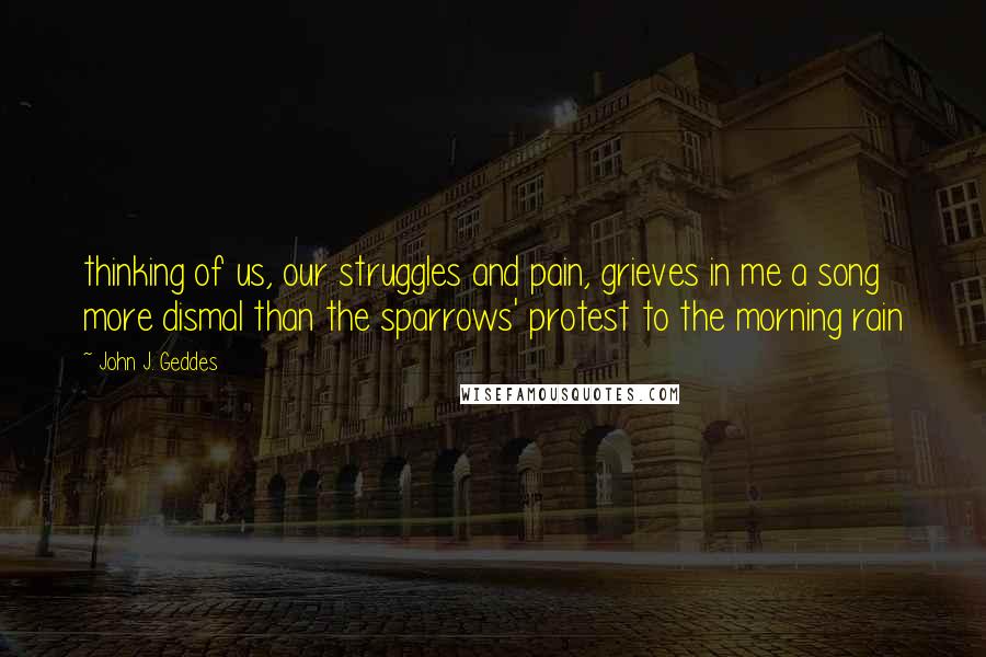 John J. Geddes Quotes: thinking of us, our struggles and pain, grieves in me a song more dismal than the sparrows' protest to the morning rain