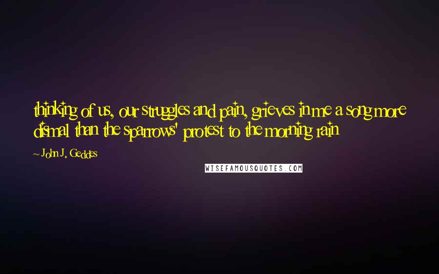 John J. Geddes Quotes: thinking of us, our struggles and pain, grieves in me a song more dismal than the sparrows' protest to the morning rain