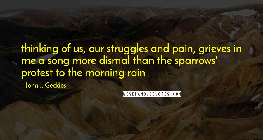 John J. Geddes Quotes: thinking of us, our struggles and pain, grieves in me a song more dismal than the sparrows' protest to the morning rain