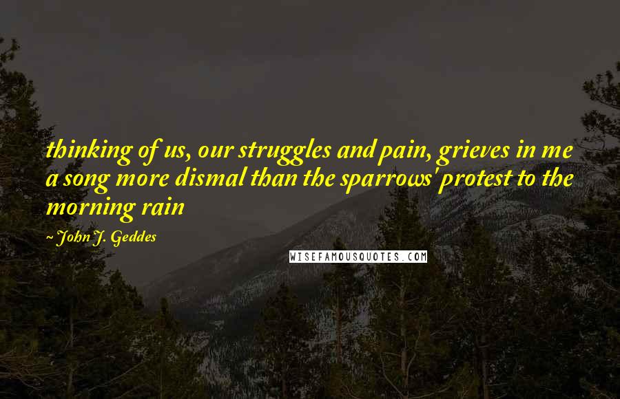 John J. Geddes Quotes: thinking of us, our struggles and pain, grieves in me a song more dismal than the sparrows' protest to the morning rain