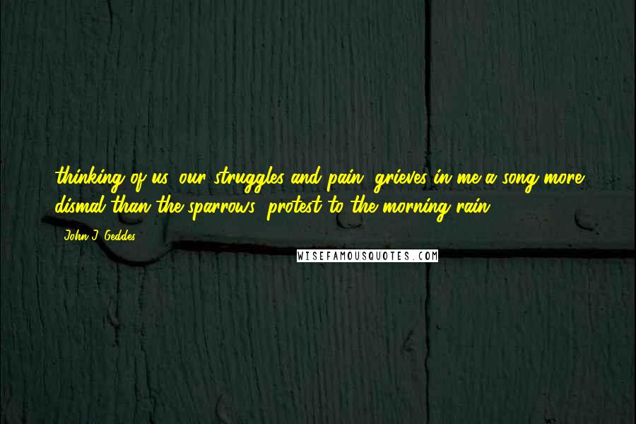 John J. Geddes Quotes: thinking of us, our struggles and pain, grieves in me a song more dismal than the sparrows' protest to the morning rain