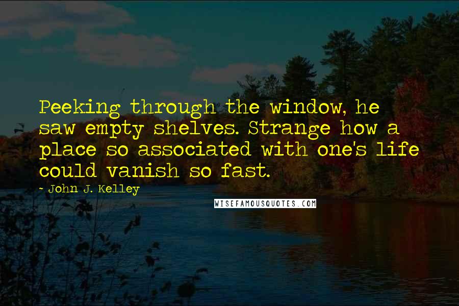 John J. Kelley Quotes: Peeking through the window, he saw empty shelves. Strange how a place so associated with one's life could vanish so fast.