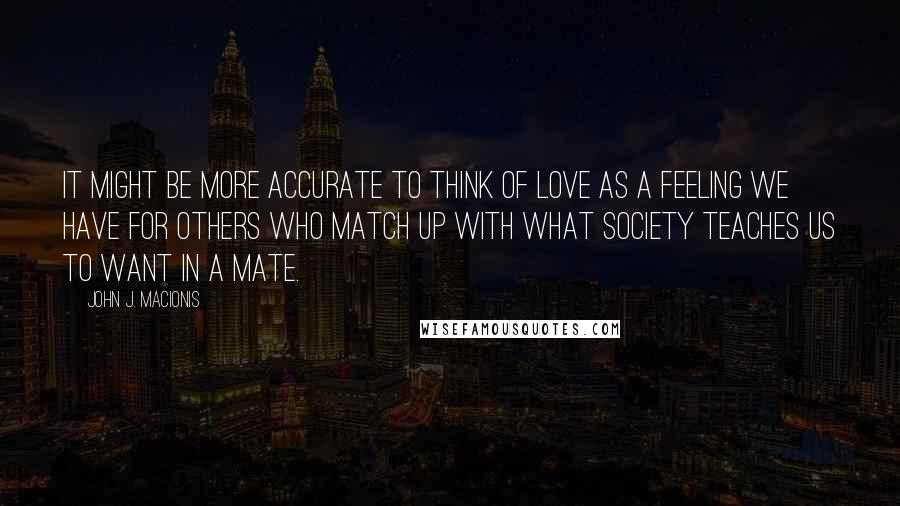 John J. Macionis Quotes: It might be more accurate to think of love as a feeling we have for others who match up with what society teaches us to want in a mate.