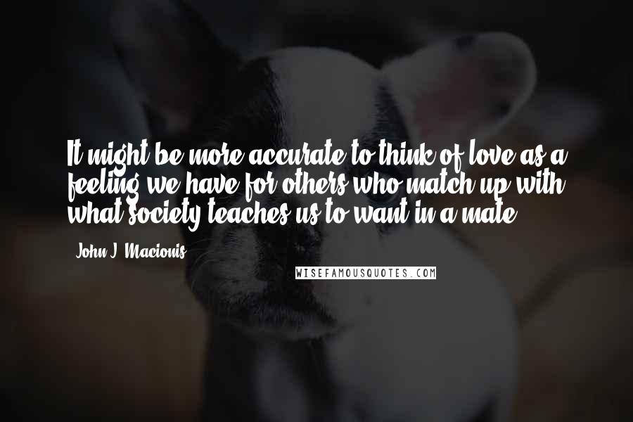 John J. Macionis Quotes: It might be more accurate to think of love as a feeling we have for others who match up with what society teaches us to want in a mate.