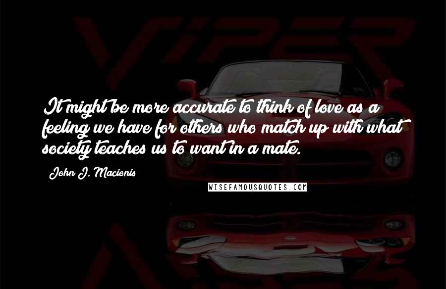 John J. Macionis Quotes: It might be more accurate to think of love as a feeling we have for others who match up with what society teaches us to want in a mate.