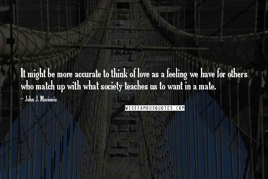 John J. Macionis Quotes: It might be more accurate to think of love as a feeling we have for others who match up with what society teaches us to want in a mate.