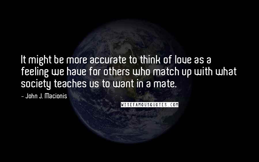 John J. Macionis Quotes: It might be more accurate to think of love as a feeling we have for others who match up with what society teaches us to want in a mate.