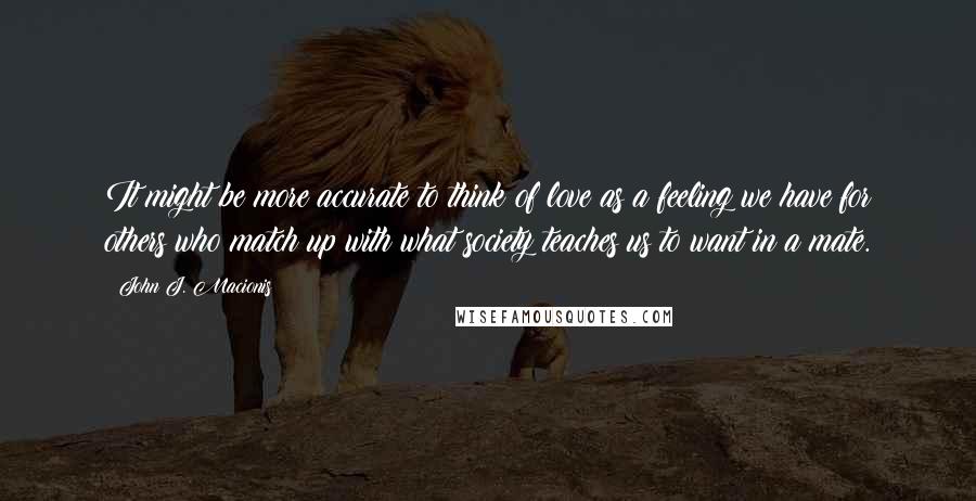 John J. Macionis Quotes: It might be more accurate to think of love as a feeling we have for others who match up with what society teaches us to want in a mate.