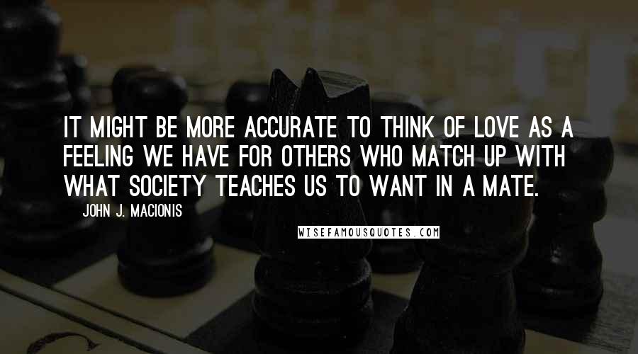 John J. Macionis Quotes: It might be more accurate to think of love as a feeling we have for others who match up with what society teaches us to want in a mate.