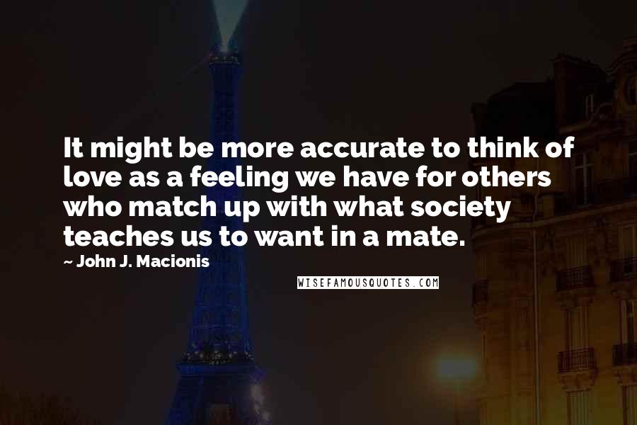 John J. Macionis Quotes: It might be more accurate to think of love as a feeling we have for others who match up with what society teaches us to want in a mate.