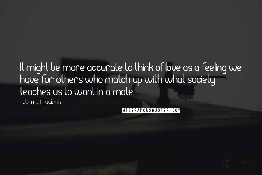 John J. Macionis Quotes: It might be more accurate to think of love as a feeling we have for others who match up with what society teaches us to want in a mate.