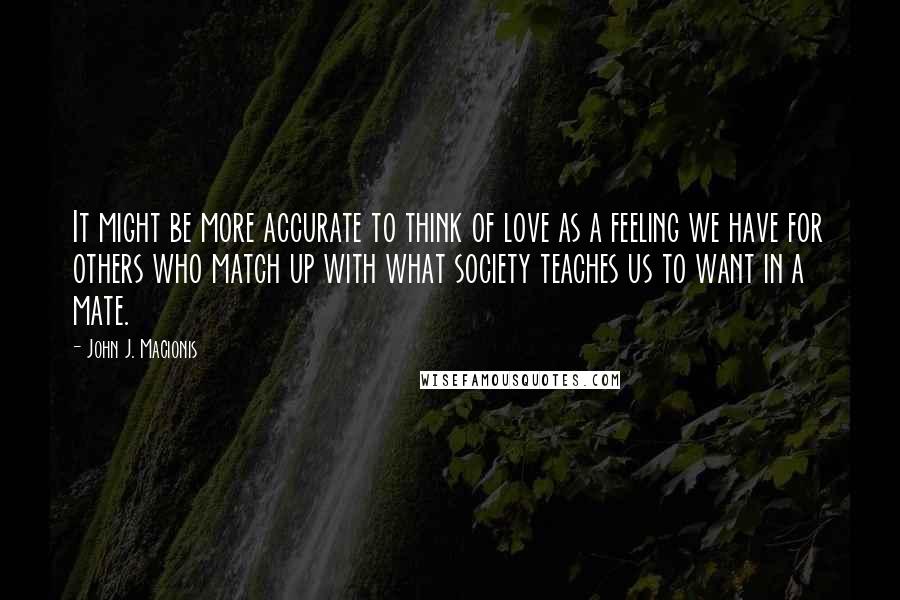 John J. Macionis Quotes: It might be more accurate to think of love as a feeling we have for others who match up with what society teaches us to want in a mate.