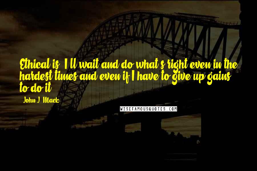 John J. Mack Quotes: Ethical is 'I'll wait and do what's right even in the hardest times and even if I have to give up gains to do it.'