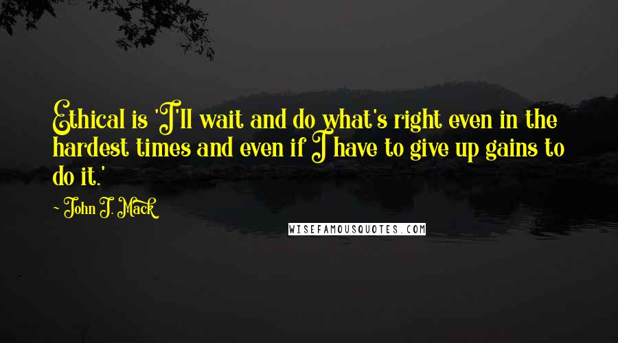 John J. Mack Quotes: Ethical is 'I'll wait and do what's right even in the hardest times and even if I have to give up gains to do it.'