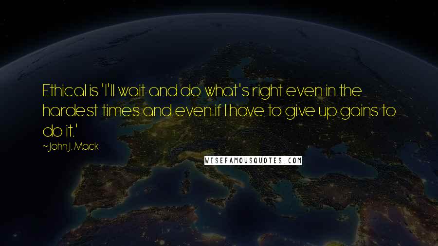 John J. Mack Quotes: Ethical is 'I'll wait and do what's right even in the hardest times and even if I have to give up gains to do it.'