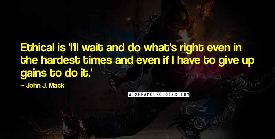 John J. Mack Quotes: Ethical is 'I'll wait and do what's right even in the hardest times and even if I have to give up gains to do it.'