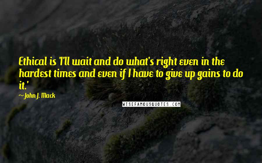 John J. Mack Quotes: Ethical is 'I'll wait and do what's right even in the hardest times and even if I have to give up gains to do it.'