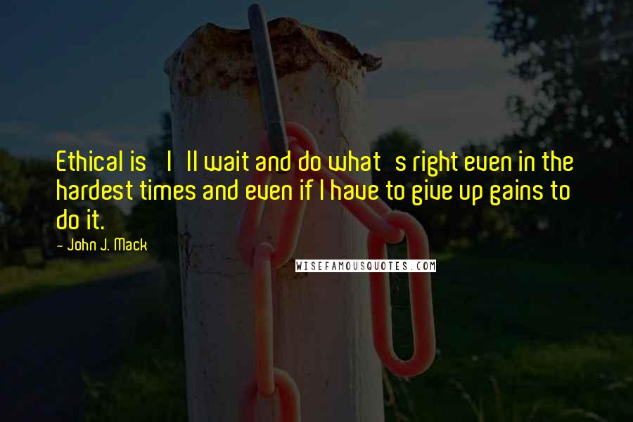 John J. Mack Quotes: Ethical is 'I'll wait and do what's right even in the hardest times and even if I have to give up gains to do it.'