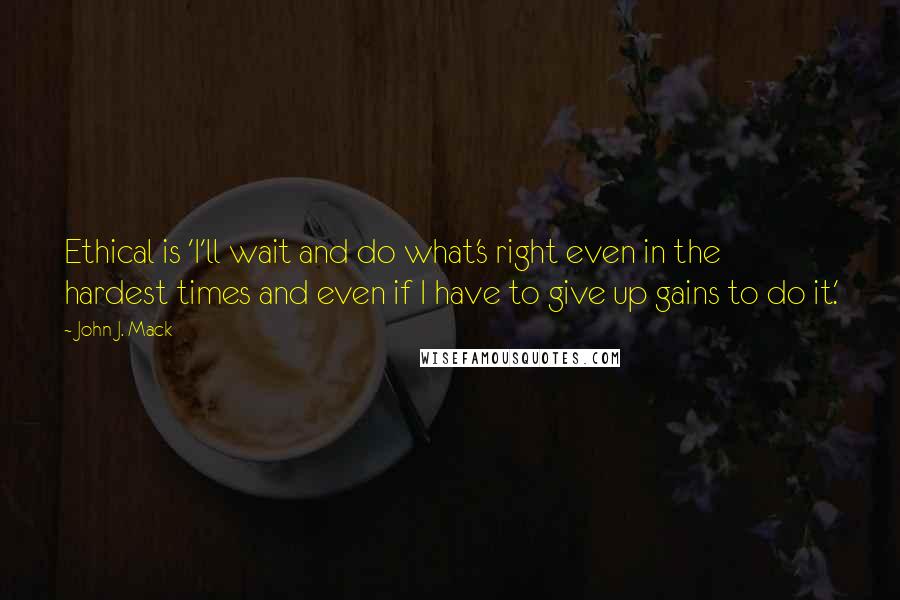 John J. Mack Quotes: Ethical is 'I'll wait and do what's right even in the hardest times and even if I have to give up gains to do it.'