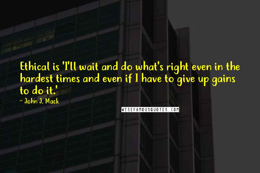 John J. Mack Quotes: Ethical is 'I'll wait and do what's right even in the hardest times and even if I have to give up gains to do it.'