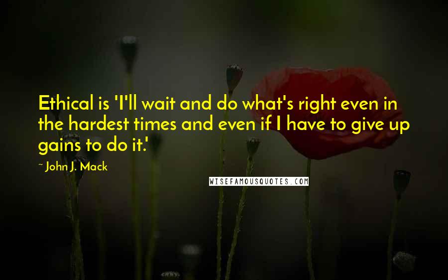 John J. Mack Quotes: Ethical is 'I'll wait and do what's right even in the hardest times and even if I have to give up gains to do it.'