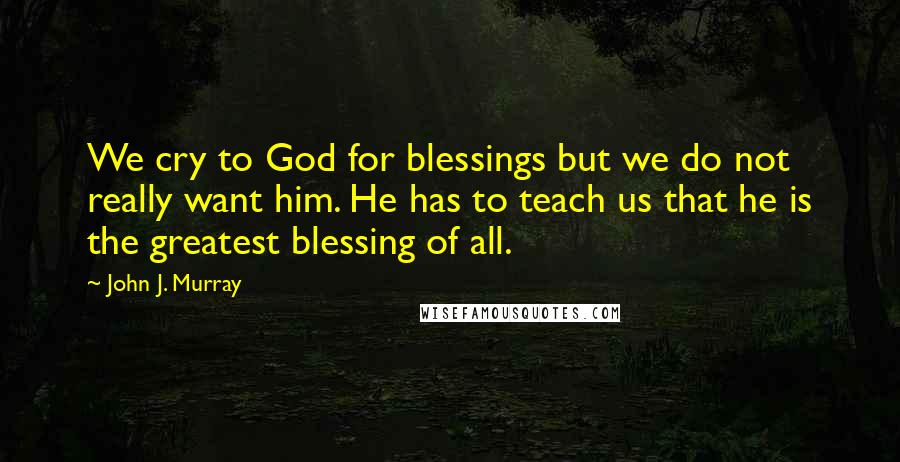 John J. Murray Quotes: We cry to God for blessings but we do not really want him. He has to teach us that he is the greatest blessing of all.