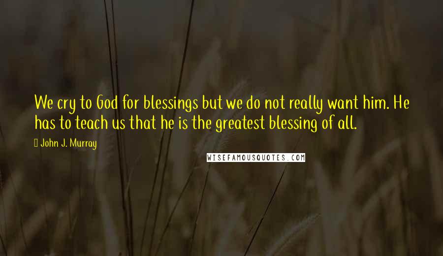 John J. Murray Quotes: We cry to God for blessings but we do not really want him. He has to teach us that he is the greatest blessing of all.