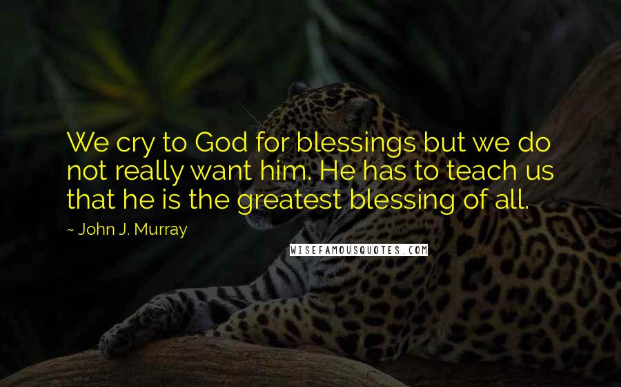 John J. Murray Quotes: We cry to God for blessings but we do not really want him. He has to teach us that he is the greatest blessing of all.