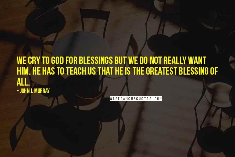 John J. Murray Quotes: We cry to God for blessings but we do not really want him. He has to teach us that he is the greatest blessing of all.