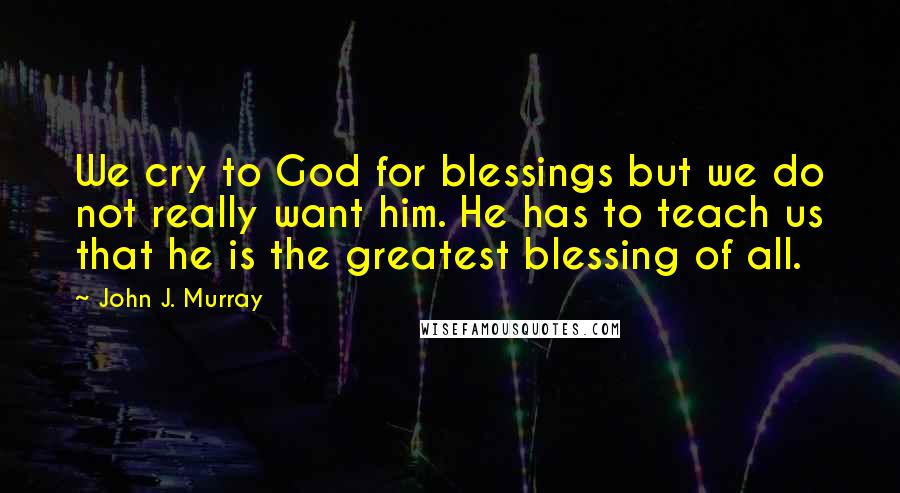 John J. Murray Quotes: We cry to God for blessings but we do not really want him. He has to teach us that he is the greatest blessing of all.