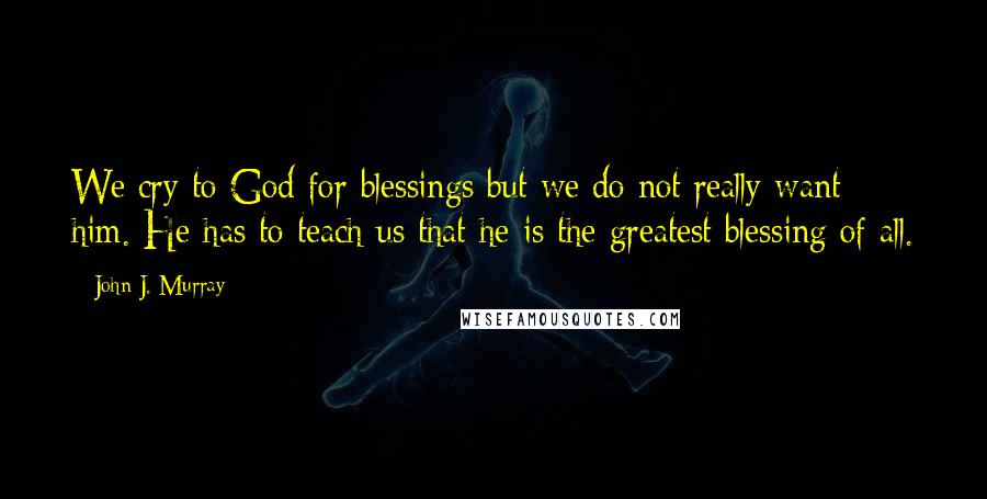 John J. Murray Quotes: We cry to God for blessings but we do not really want him. He has to teach us that he is the greatest blessing of all.