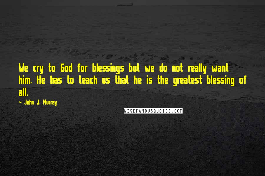 John J. Murray Quotes: We cry to God for blessings but we do not really want him. He has to teach us that he is the greatest blessing of all.