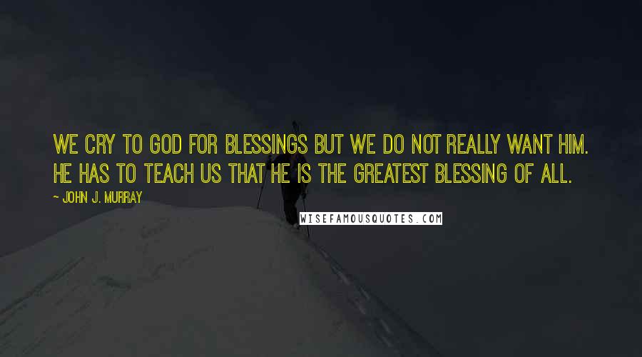 John J. Murray Quotes: We cry to God for blessings but we do not really want him. He has to teach us that he is the greatest blessing of all.