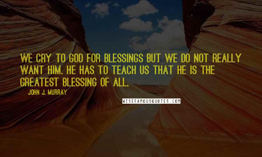 John J. Murray Quotes: We cry to God for blessings but we do not really want him. He has to teach us that he is the greatest blessing of all.