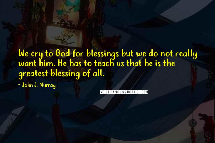 John J. Murray Quotes: We cry to God for blessings but we do not really want him. He has to teach us that he is the greatest blessing of all.