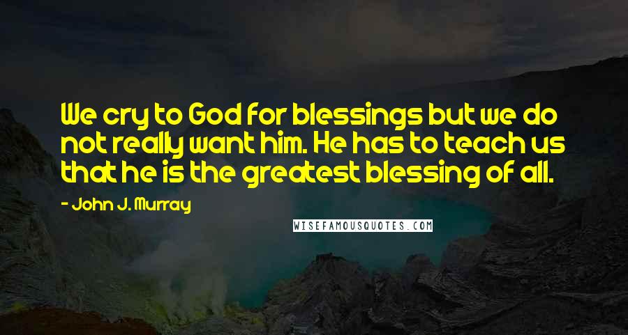 John J. Murray Quotes: We cry to God for blessings but we do not really want him. He has to teach us that he is the greatest blessing of all.