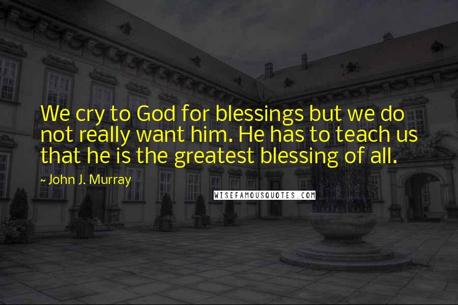 John J. Murray Quotes: We cry to God for blessings but we do not really want him. He has to teach us that he is the greatest blessing of all.