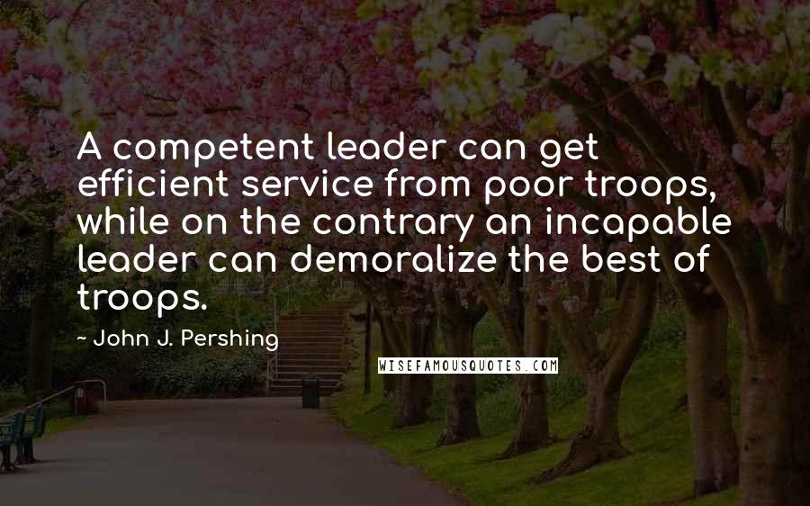 John J. Pershing Quotes: A competent leader can get efficient service from poor troops, while on the contrary an incapable leader can demoralize the best of troops.