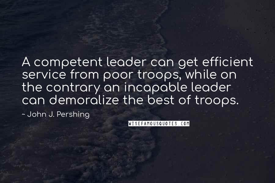 John J. Pershing Quotes: A competent leader can get efficient service from poor troops, while on the contrary an incapable leader can demoralize the best of troops.