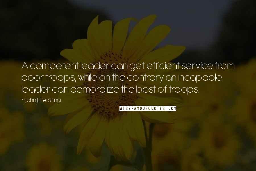 John J. Pershing Quotes: A competent leader can get efficient service from poor troops, while on the contrary an incapable leader can demoralize the best of troops.