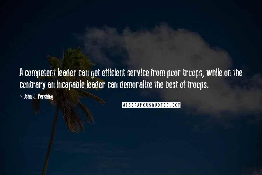 John J. Pershing Quotes: A competent leader can get efficient service from poor troops, while on the contrary an incapable leader can demoralize the best of troops.