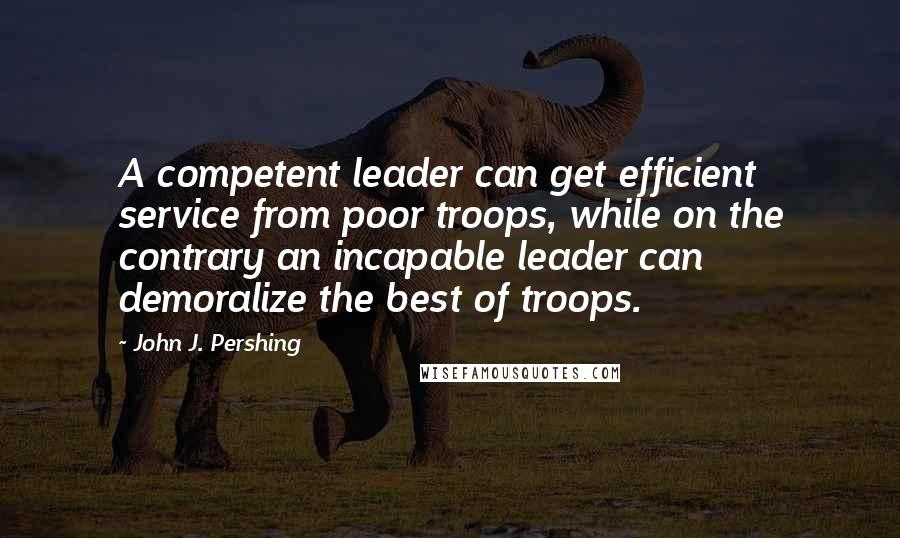 John J. Pershing Quotes: A competent leader can get efficient service from poor troops, while on the contrary an incapable leader can demoralize the best of troops.