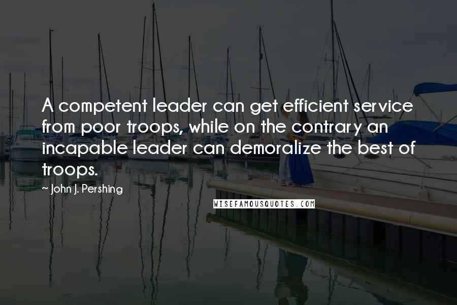 John J. Pershing Quotes: A competent leader can get efficient service from poor troops, while on the contrary an incapable leader can demoralize the best of troops.